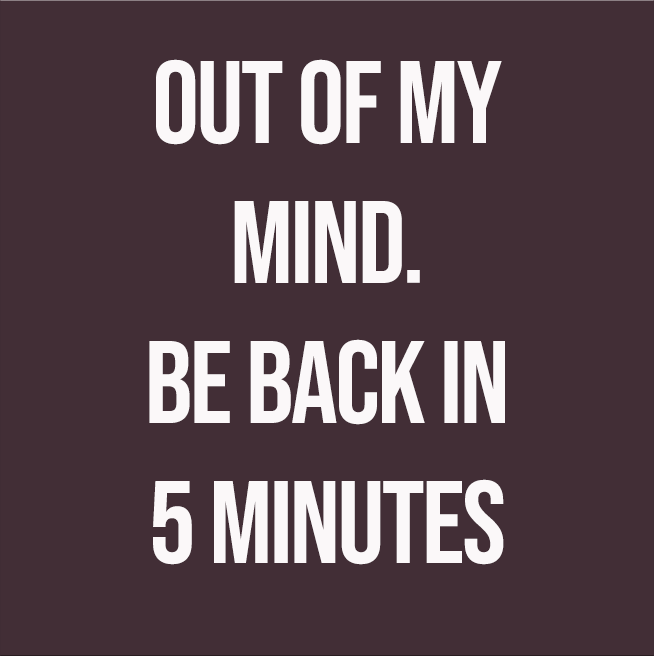 OUT OF MY MIND. BE BACK IN 5 MINUTES