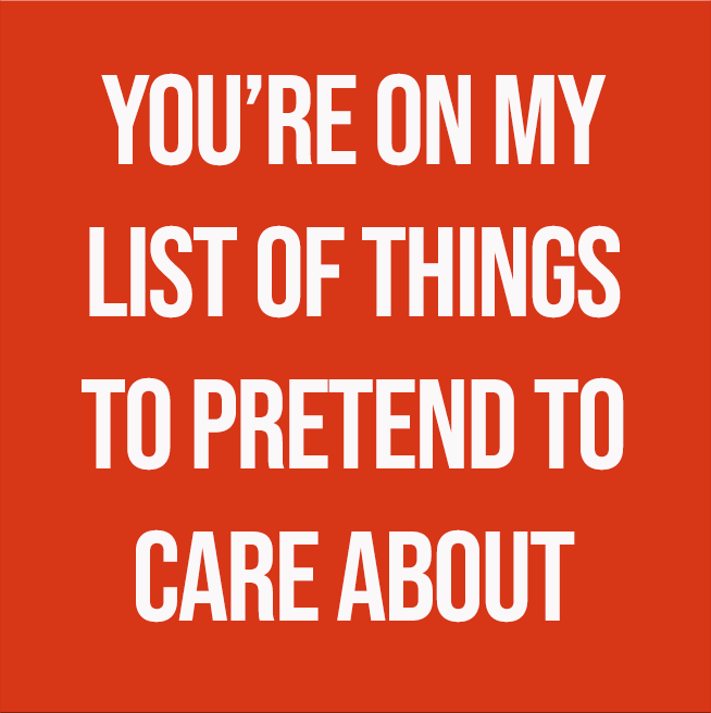 YOU'RE ON MY LIST OF THINGS TO PRETEND TO CARE ABOUT